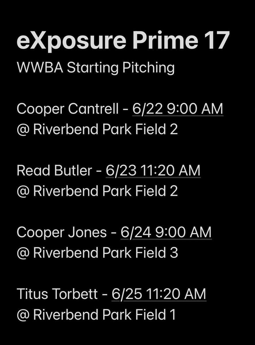 Parker Kauffmann (@pkauff16) on Twitter photo <a href="/eXposureBB/">eXposure Baseball</a> Prime 17u WWBA Starting Pitching
G1: Cooper Cantrell - 6/22
9:00 AM @ Riverbend Field 2
G2: Read Butler - 6/23
11:20 AM @ Riverbend Field 2
G3: Cooper Jones - 6/24
9:00 AM @ Riverbend Field 3
G4: Titus Torbett - 6/25
11:20 AM @ Riverbend Field 1
G5 - TBD
#WWBA <a href="/eXposureBB/">eXposure Baseball</a> Prime 17u WWBA Starting Pitching
G1: Cooper Cantrell - 6/22
9:00 AM @ Riverbend Field 2
G2: Read Butler - 6/23
11:20 AM @ Riverbend Field 2
G3: Cooper Jones - 6/24
9:00 AM @ Riverbend Field 3
G4: Titus Torbett - 6/25
11:20 AM @ Riverbend Field 1
G5 - TBD
#WWBA