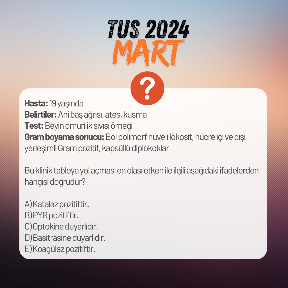 OmerFaMD's tweet photo. 2024 Mart #TUS undan;
1)#Soman gibi sinir gazları ile zehirlenme olasılığı olan durumlarda aşağıdakilerden hangisi profilaktik amaçla uygulanır?
A) Pridostigmin
B) Edrofonyum
C) Tropikamid
D) Oksibutinin
E) Fentolamin
2) Hasta: 19 yaşında
Belirtiler: Ani baş ağrısı, ateş, kusma
Test: Beyin omurilik sıvısı örneği
Gram boyama sonucu: Bol polimorf nüveli lökosit, hücre içi ve dışı yerleşimli Gram pozitif, kapsüllü #diplokoklar
Bu klinik tabloya yol açması en olası etken ile ilgili aşağıdaki ifadelerden hangisi doğrudur?
A) Katalaz pozitiftir.
B) PYR pozitiftir.
C) Optokine duyarlıdır.
D) Basitrasine duyarlıdır.
E) Koagülaz pozitiftir.