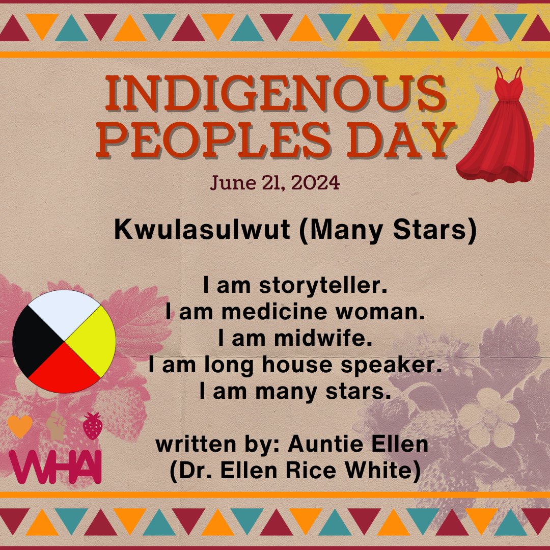 Kwulasulwut 
I am storyteller. 
I am medicine woman. 
I am midwife. 
I am long house speaker. 
I am many stars. 
- Auntie Ellen (Dr. Ellen Rice White)

June 21st is Indigenous Peoples Day, a day shared with the Summer Solstice – the longest day of the year.

WHAI is in solidarity