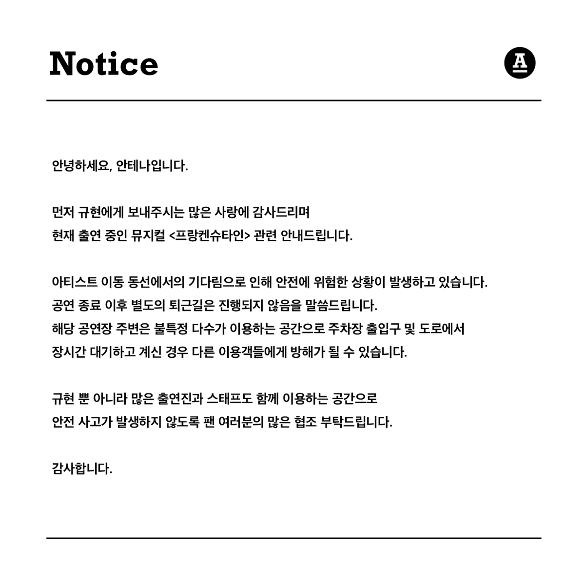 GaemGyu's tweet photo. 안녕하세요, 안테나입니다.

먼저 규현에게 보내주시는 많은 사랑에 감사드리며 
현재 출연 중인 뮤지컬 <프랑켄슈타인> 관련 안내드립니다.

아티스트 이동 동선에서의 기다림으로 인해 안전에 위험한 상황이 발생하고 있습니다.
공연 종료 이후 별도의 퇴근길은 진행되지 않음을 말씀드립니다.
해당 공연장 주변은 불특정 다수가 이용하는 공간으로 주차장 출입구 및 도로에서 장시간 대기하고 계신 경우 다른 이용객들에게 방해가 될 수 있습니다.

규현 뿐 아니라 많은 출연진과 스태프도 함께 이용하는 공간으로 안전 사고가 발생하�� 않도록 팬 여러분의 많은 협조 부탁드립니다.

감사합니다.

-

Dear Fans,

This is Antenna.
First of all, thank you for the immense love and support you have shown to KYUHYUN. 
We would like to provide some important information regarding the musical <Frankenstein>, in which KYUHYUN is currently performing.

There have been safety concerns due to people waiting along the artist's movement routes. We would like to inform you that there will be no organized meet-and-greet sessions after the performance. 
The area around the venue is used by many people, and if you wait for a long time at the parking lot entrance or on the road, it can cause inconvenience to other users.

We kindly ask for your cooperation to ensure the safety of not only KYUHYUN but also all the performers and staff who use these spaces.

Thank you.
