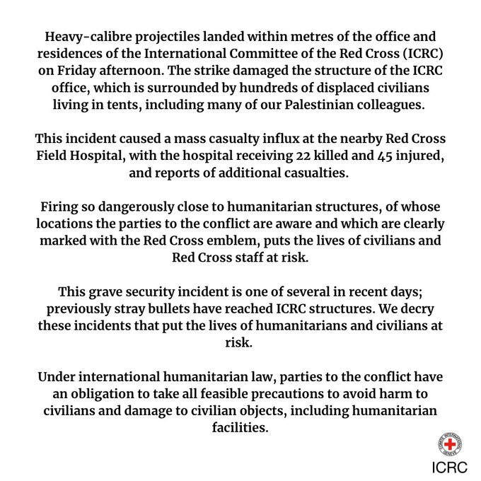 Heavy-calibre projectiles landed within metres of the office and residences of the International Committee of the Red Cross on Friday afternoon.. The strike damaged the structure of the ICRC office, which is surrounded by hundreds of displaced civilians living in tents, including many of our Palestinian colleagues. This incident caused a mass casualty influx at the nearby Red Cross Field Hospital, with the hospital receiving 22 killed and 45 injured, with reports of additional casualties. Firing so dangerously close to humanitarian structures, of whose locations the parties to the conflict are aware and which are clearly marked with the Red Cross emblem, puts the lives of civilians and Red Cross staff at risk.This grave security incident is one of several in recent days; previously stray bullets have reached ICRC structures. We decry these incidents that put the lives of humanitarians and civilians at risk.