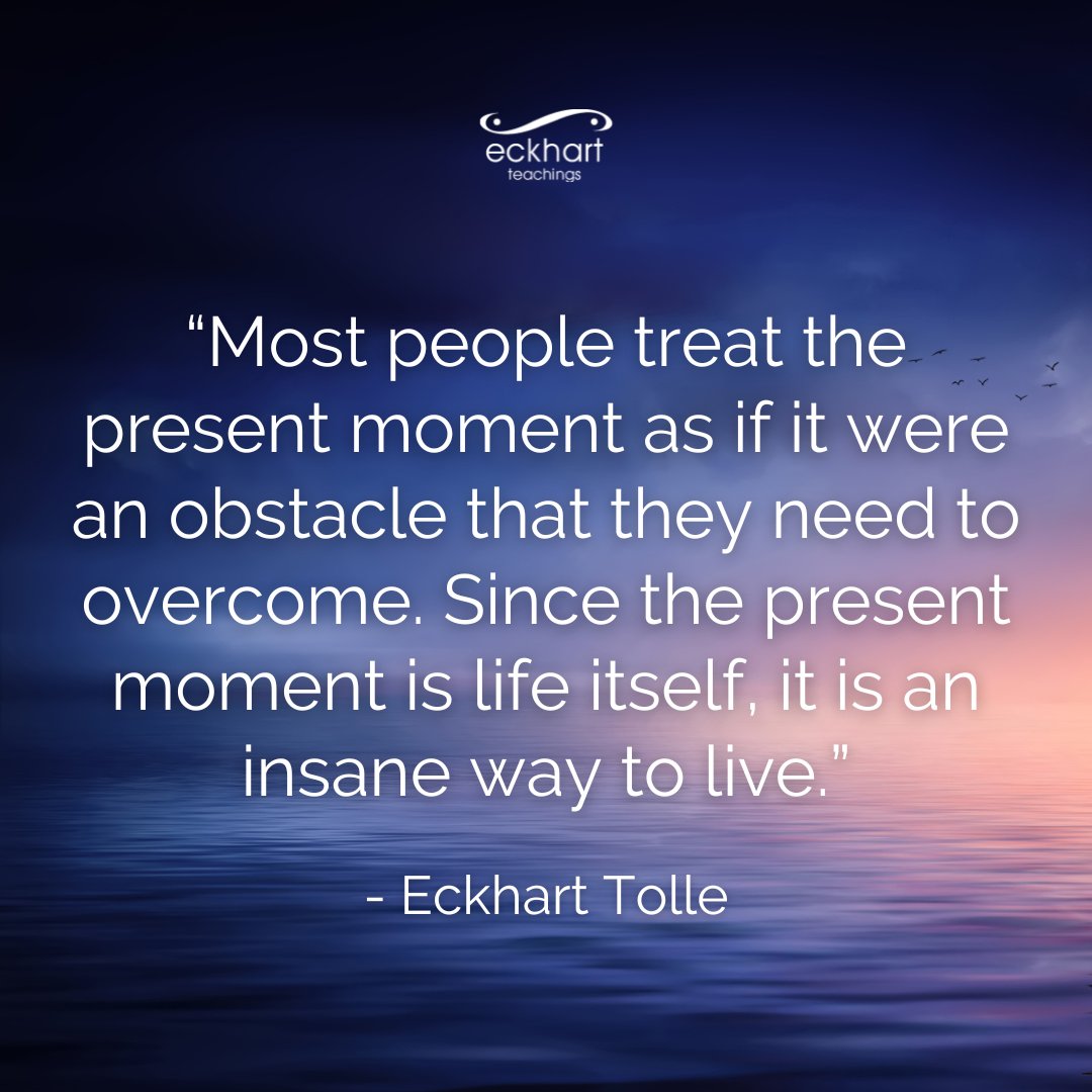 “Most people treat the present moment as if it were an obstacle that they need to overcome. Since the present moment is life itself, it is an insane way to live.” - Eckhart Tolle