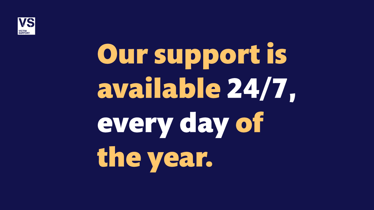 If you’ve been a victim of or a witness to crime and need support, we are here for you.
Live chat: victimsupport.org.uk/live-chat
Supportline: 08 08 16 89 111
24 hours a day — 7 days a week.