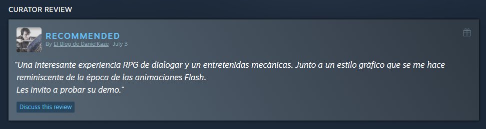 Our first curator review! Thanks <a href="/kaze_daniel/">DanielKaze</a> !
"An interesting RPG experience of dialogue and entertaining mechanics. Along with a graphic style that reminds me of the time of Flash animations. I invite you to try their demo."