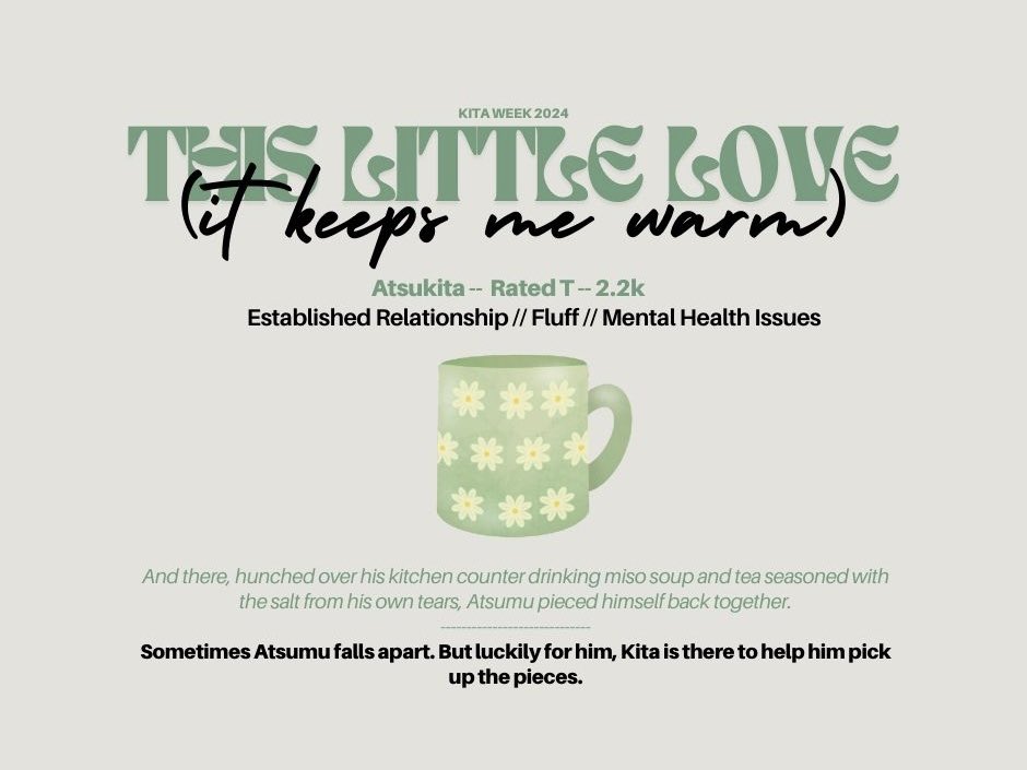 this little love (it keeps me warm) || #atsukita
  ͏͏͏͏͏͏
☕️ rated T
🫖 2.2k words
☕️ sometimes love is lukewarm tea and soup after you’ve had a hard day (or a couple of hard days)
🫖 archiveofourown.org/works/53661334

reposted for #KitaWeek2024 day 7- insecurities <a href="/kitaweek2024/">Kita Week 2024 | THANK YOU FOR PARTICIPATING!!</a>