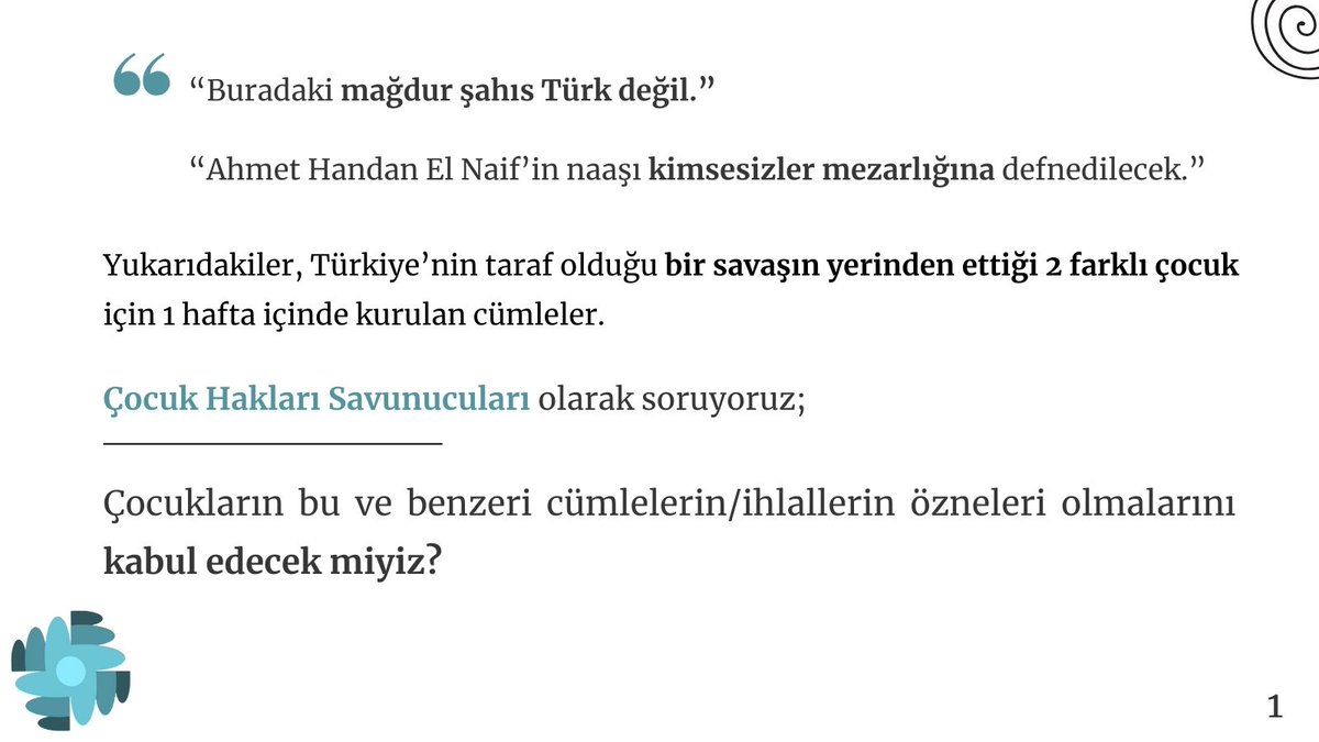 “Buradaki mağdur şahıs Türk değil.”
“Ahmet Handan El Nai̇f’in naaşı kimsesizler mezarlığına defnedilecek.”
Türkiye’nin taraf olduğu bir savaşın yerinden ettiği 2 çocuk için kurulan cümleler.
Çocukların bu ve benzeri cümlelerin/ihlallerin özneleri olmalarını kabul edecek miyiz?
