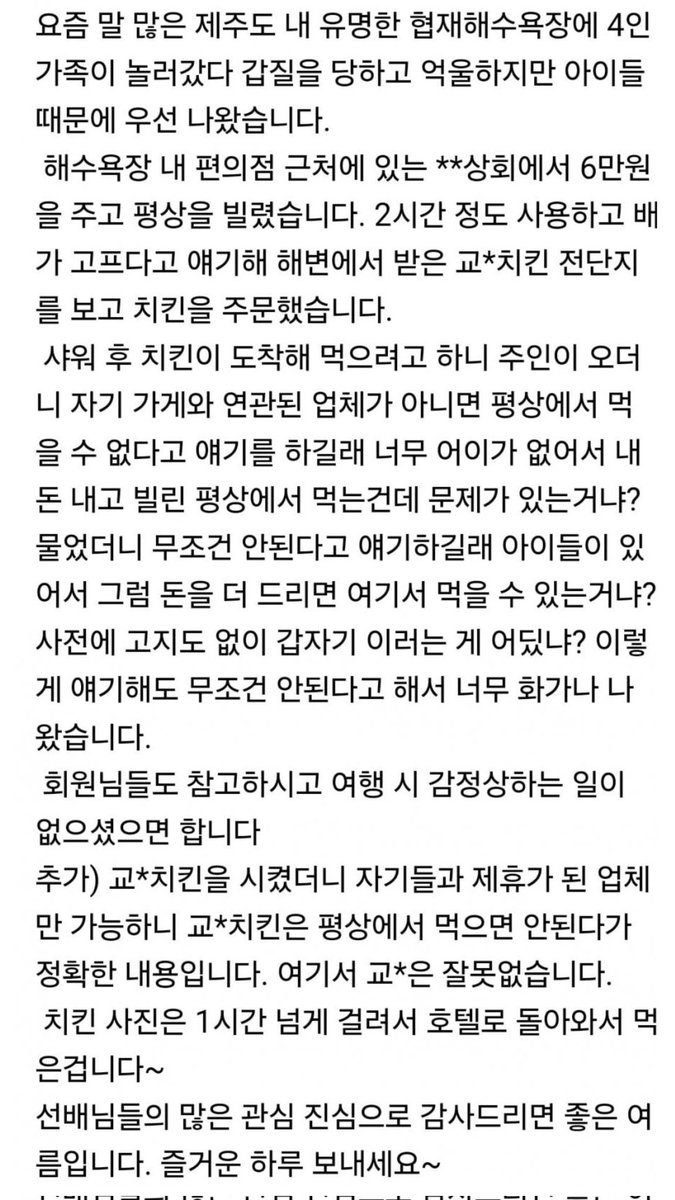 jsh3pump_'s tweet photo. 제주도 해수욕장 갑질 논란

1. 협재해수욕장에 4인가족 놀러감
2. **상회에서 6만원내고 평상 빌림
3. 교*치킨 전단지 보고 배달 주문함
4. 치킨 먹으려고 하니까 가게 주인이 자기가게와 연관된 업체 아니면 못먹는다고 함
5. 내돈내고 내가빌린 평상에서 치킨시켜먹는게 안되냐? 따짐
6. 가게 주인은 무조건 안된다고 모르쇠
7. 돈 더드리면 여기서 먹을수 있음? 물어봄
8. 그래도 가게주인이 무조건 안된다고 함
9. 교*치킨은 제휴안되있어서 안되고 제휴된 다른업체만 가능하다는거.

제주도 상권 분위기가 이글 하나로 짐작 가능한듯;;;
여기 아직 살만한가보네 ㅋㅋㅋ
너없어도 올 손님 많다 이거지😂😂😂

제주도가서 갑질당하고 감정상할바에는 그냥 같은돈으로 해외여행가는게 나을듯?