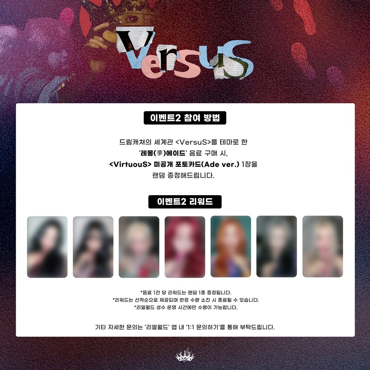 [🎉] 드림캐쳐 X 리얼월드 성수 &lt;VersuS&gt; 방탈출 게임 안내 

❤ &lt;VersuS&gt; 게임 예약 오픈 : 7월 8일 오후 12시
❤ &lt;VersuS&gt; 게임 오픈 : 7월 11일 ~ 
❤ 포토카드 증정 이벤트 기간 : 7월 11일 ~ 7월 25일

사전 예약 후, 미리 '리얼월드' 앱을 설치하고 방문해 주시면 빠른 입장이 가능합니다.
🔗