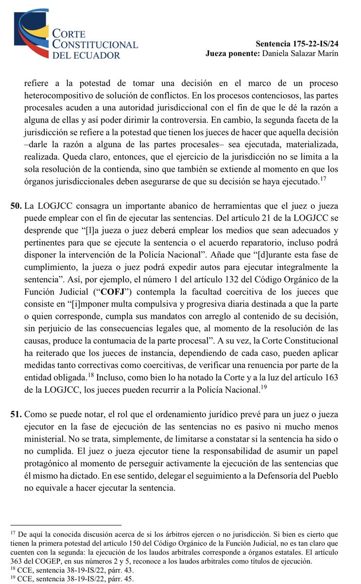 VeronicaLHM's tweet photo. 🔵De la jurisdicción y la facultad de ejecutar lo juzgado - sentencias constitucionales y el rol de la Defensoría del Pueblo

🔹La jurisdicción se define por el Art. 150 del COFJ como “la potestad pública de juzgar y hacer ejecutar lo juzgado”. 

🔹Esta potestad jurisdiccional tiene dos facetas: 

(i) juzgar y
(ii) hacer ejecutar aquello que se juzgó.

🔹La primera se refiere a la potestad de tomar una decisión en el marco de un proceso heterocompositivo de solución de conflictos. 

•En los procesos contenciosos, las partes procesales acuden a una autoridad jurisdiccional con el fin de que le dé la razón a alguna de ellas y así poder dirimir la controversia. 

🔹En cambio, la segunda faceta de la jurisdicción se refiere a la potestad que tienen los jueces de hacer que aquella decisión -darle la razón a alguna de las partes procesales- sea ejecutada, materializada, realizada. 

🔹Queda claro, dice la CC, que el ejercicio de la jurisdicción no se limita a la sola resolución de la contienda, sino que también se extiende al momento en que los órganos jurisdiccionales deben asegurarse de que su decisión se haya ejecutado.

🔹Por su parte, la LOGJCC consagra herramientas que el juez puede emplear con el fin de ejecutar las sentencias.

🔹Del Art. 21 de la LOGJCC se desprende que “el juez deberá emplear los medios que sean adecuados y pertinentes para que se ejecute la sentencia o el acuerdo reparatorio, incluso podrá disponer la intervención de la Policía Nacional”.

🔹Añade que “durante esta fase de cumplimiento, el juez podrá expedir autos para ejecutar integralmente la sentencia”.

🔹Por ejemplo, el número 1 del Art. 132 del COFJ contempla la facultad coercitiva de los jueces que consiste en “imponer multa compulsiva y progresiva diaria destinada a que la parte o quien corresponde, cumpla sus mandatos con arreglo al contenido de su decisión, sin perjuicio de las consecuencias legales que, al momento de la resolución de las causas, produce la contumacia de la parte procesal”.

🔹La CC ha reiterado que los jueces de instancia pueden aplicar medidas tanto correctivas como coercitivas.

🔹La CC nos recuerda que el rol que el ordenamiento jurídico prevé para un juez ejecutor en la fase de ejecución de las sentencias no es pasivo ni mucho menos ministerial. No se trata, simplemente, de limitarse a constatar si la sentencia ha sido o no cumplida.

🔹#LaCortedice que el juez ejecutor tiene la responsabilidad de asumir un papel protagónico al momento de perseguir activamente la ejecución de las sentencias que él mismo ha dictado. 

🔹En ese sentido, agrega la Corte, delegar el seguimiento a la Defensoría del Pueblo no equivale a hacer ejecutar la sentencia.

🔹Según el Art. 21 de la LOGJCC el juez podrá delegar el seguimiento del cumplimiento de la sentencia a la Defensoría del Pueblo, que podrá deducir las acciones que sean necesarias para cumplir la delegación.

🔹La Defensoría del Pueblo deberá informar periódicamente al juez sobre el cumplimiento de la sentencia.

🔹La competencia de la Defensoría del Pueblo se limita a realizar un mero seguimiento del cumplimiento de la sentencia.

🔹El Art. 6 letra l de la Ley de la Defensoría del Pueblo establece que esta institución tendrá la competencia de “hacer seguimiento de las sentencias o acuerdos reparatorios que se emitan en las garantías jurisdiccionales únicamente en los casos en que los jueces constitucionales expresamente lo deleguen, debiendo informar periódicamente su cumplimiento”.

🔹Es claro, dice la CC, que la Defensoría del Pueblo no adquiere el rol de ejecutor, sino que su labor se limita únicamente a hacer la verificación respectiva y comunicarlo al juez ejecutor.

🔹Para el juez ejecutor no es obligatorio recurrir a la Defensoría del Pueblo para delegar el seguimiento de la ejecución de sus sentencias, y no puede excusarse de sus obligaciones por haber realizado tal delegación.

Sentencia No. 175-22-IS/24
Jueza ponente: Dra. Daniela Salazar Marín