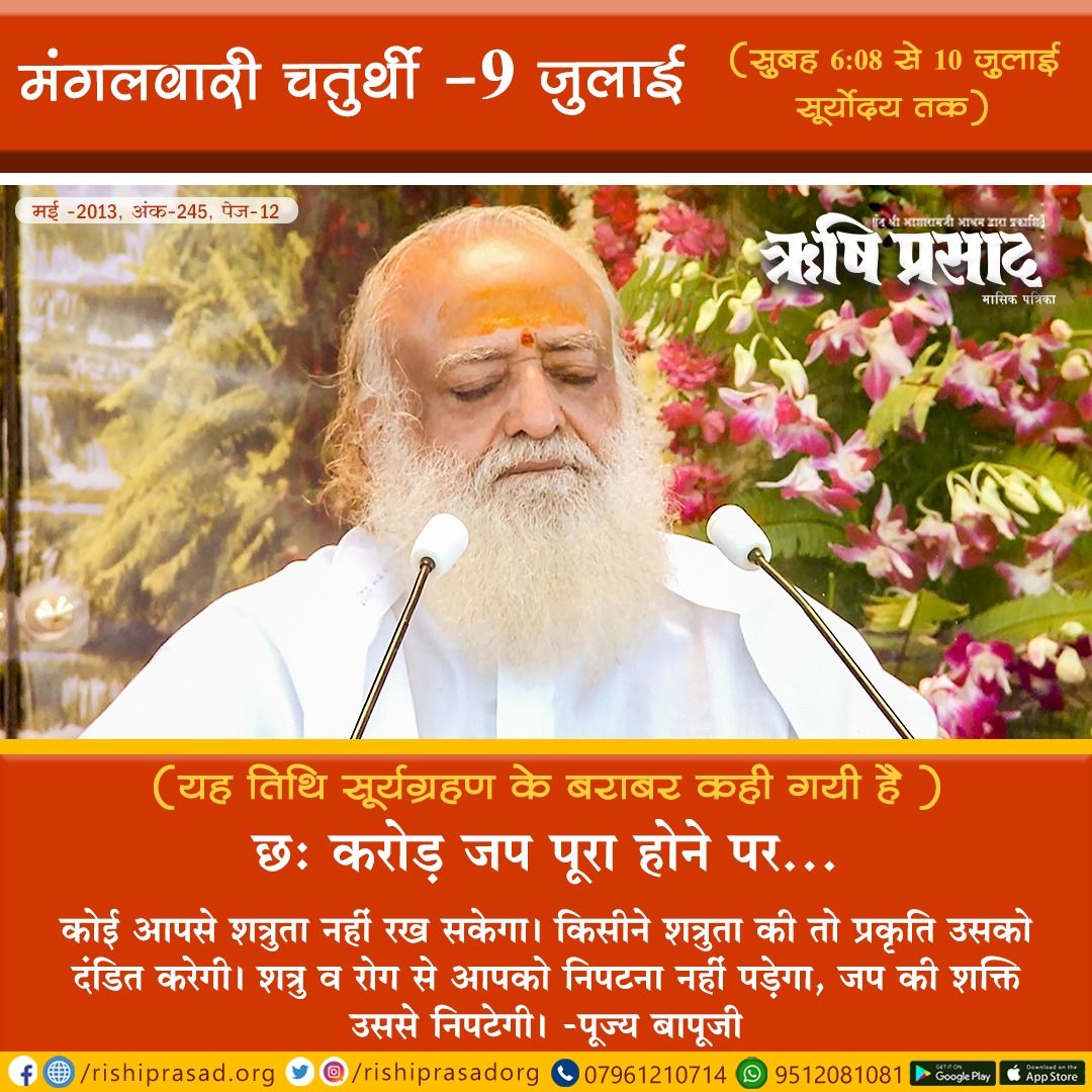 मंगलवारी चतुर्थी-9 जुलाई
(सुबह 6:08 से 10 जुलाई सूर्योदय तक)
(यह तिथि सूर्यग्रहण के बराबर कही गयी है)
छः करोड़ जप पूरा होने पर…
कोई आपसे शत्रुता नहीं रख सकेगा। किसीने शत्रुता की तो प्रकृति उसको दंडित करेगी। शत्रु व रोग से आपको निपटना नहीं पड़ेगा,जप की शक्ति उससे निपटेगी।
#Bapuji
