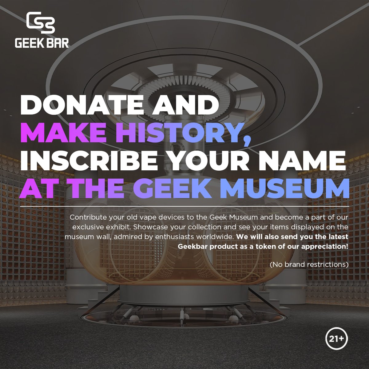 Starting Today! Contribute your old vape devices to the Geek Museum and get featured on our museum wall. Plus, receive the latest Geekbar product as a thank you! How to Starting Today! Contribute your old vape devices to the Geek Museum and get featured on our museum wall. Plus, receive the latest Geekbar product as a thank you! How to