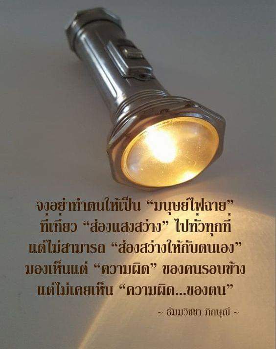 จงอย่าทำตนให้เป็น "มนุษย์ไฟฉาย" ที่เที่ยว "ส่องแสงสว่าง" 
ไปทั่วทุกที่ แต่ไม่สามารถ "ส่องสว่าง ให้กับตนเอง" มองเห็น
แต่ความผิด ของคนรอบข้าง แต่ไม่เคยเห็น ความผิด
ของตน