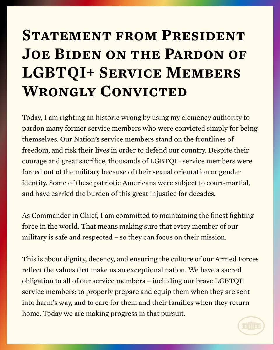 Despite courage and sacrifice, thousands of LGBTQI+ service members were forced out of the military because of their sexual orientation or gender identity.

I'm using my clemency authority to pardon certain former service members who were convicted simply for being themselves.