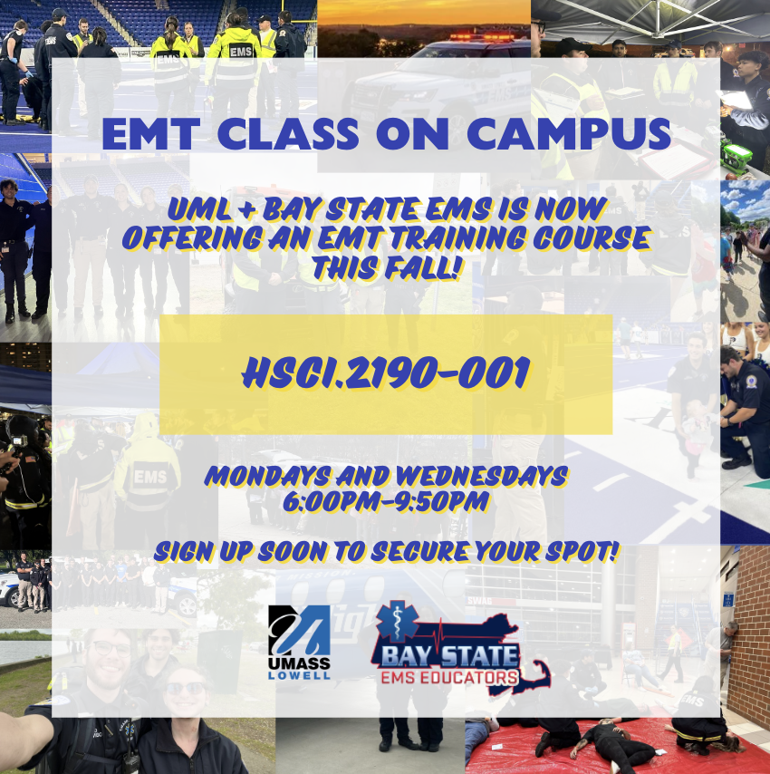 UML has partnered with Bay State EMS Educator's LLC to offer a new EMT course on campus this upcoming fall semester! The course code is HSCI.2190 and is now available on SiS student portals. Course counts as 6 college credits. Only 20 spots, sign up soon!