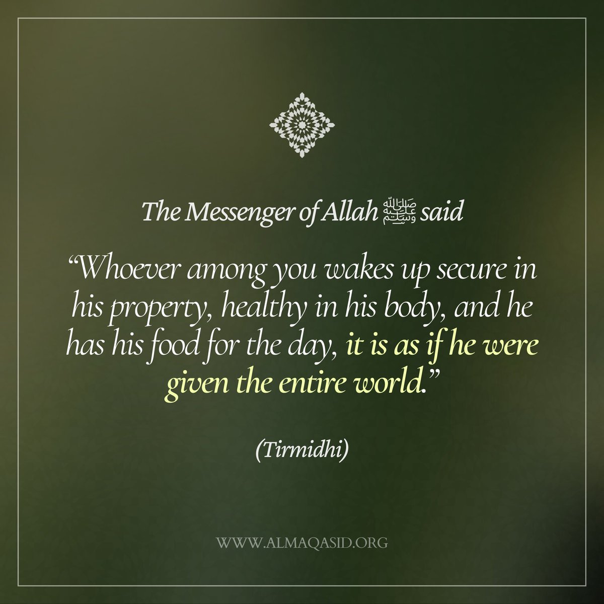 The Messenger of Allah ﷺ said,
“Whoever among you wakes up secure in his property, healthy in his body, and he has his food for the day, it is as if he were given the entire world.”
(Tirmidhi)
