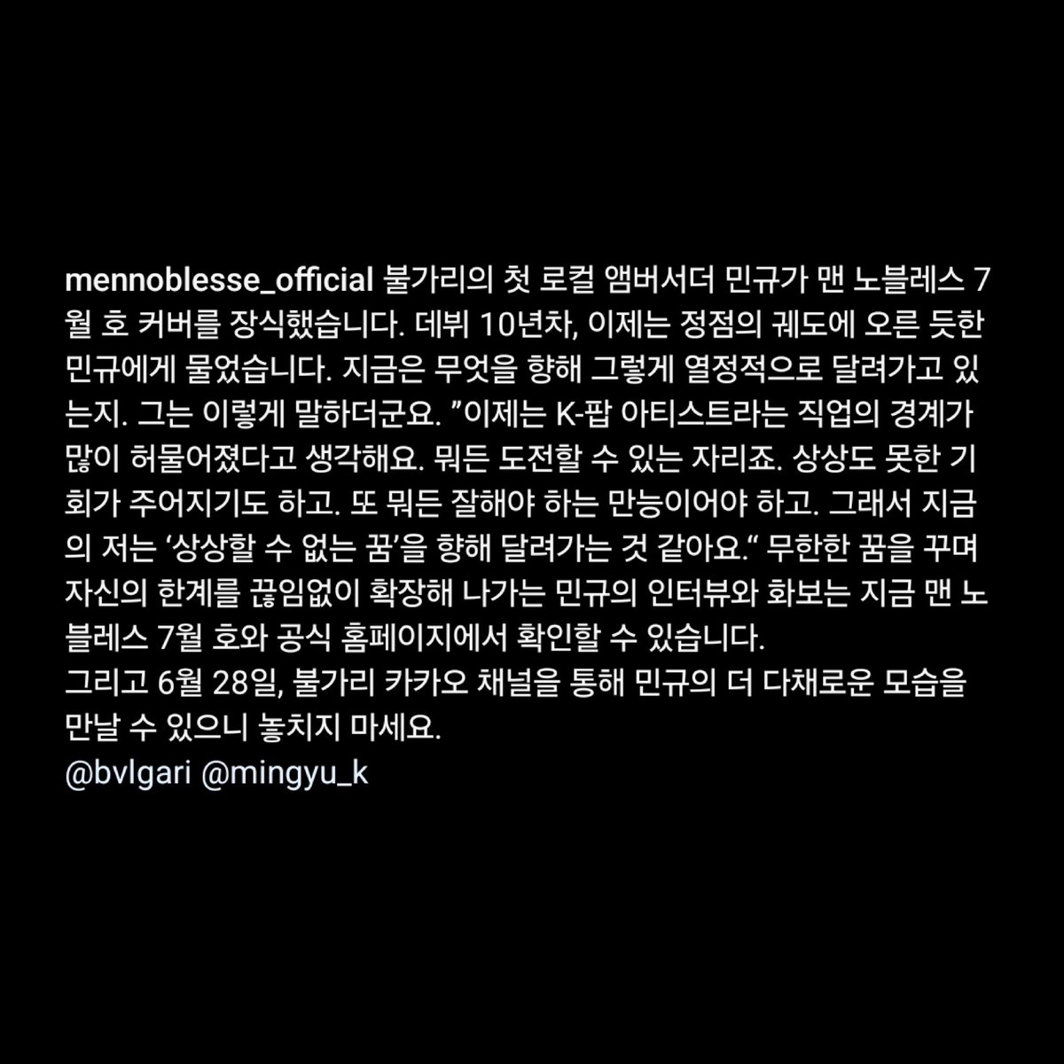MINGYU FOR BULGARI X MEN NOBLESSE

mingyu graces the july issue of men noblesse as the first local ambassador of bulgari. now in his 10th year, we asked mingyu who is moving forward towards the peak of the track what he's running so passionately towards right now. "right now, i