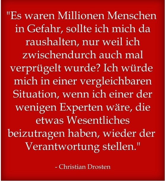 Respekt u Hut ab für dieses Statement von Christian Drosten. Nach allem, was ihm widerfahren ist u wie er behandelt wurde, so etwas zu sagen finde ich stark.

Auf die Frage

"Würden Sie sich eigentlich noch einmal so in die Öffentlichkeit begeben?"

antwortete er:
