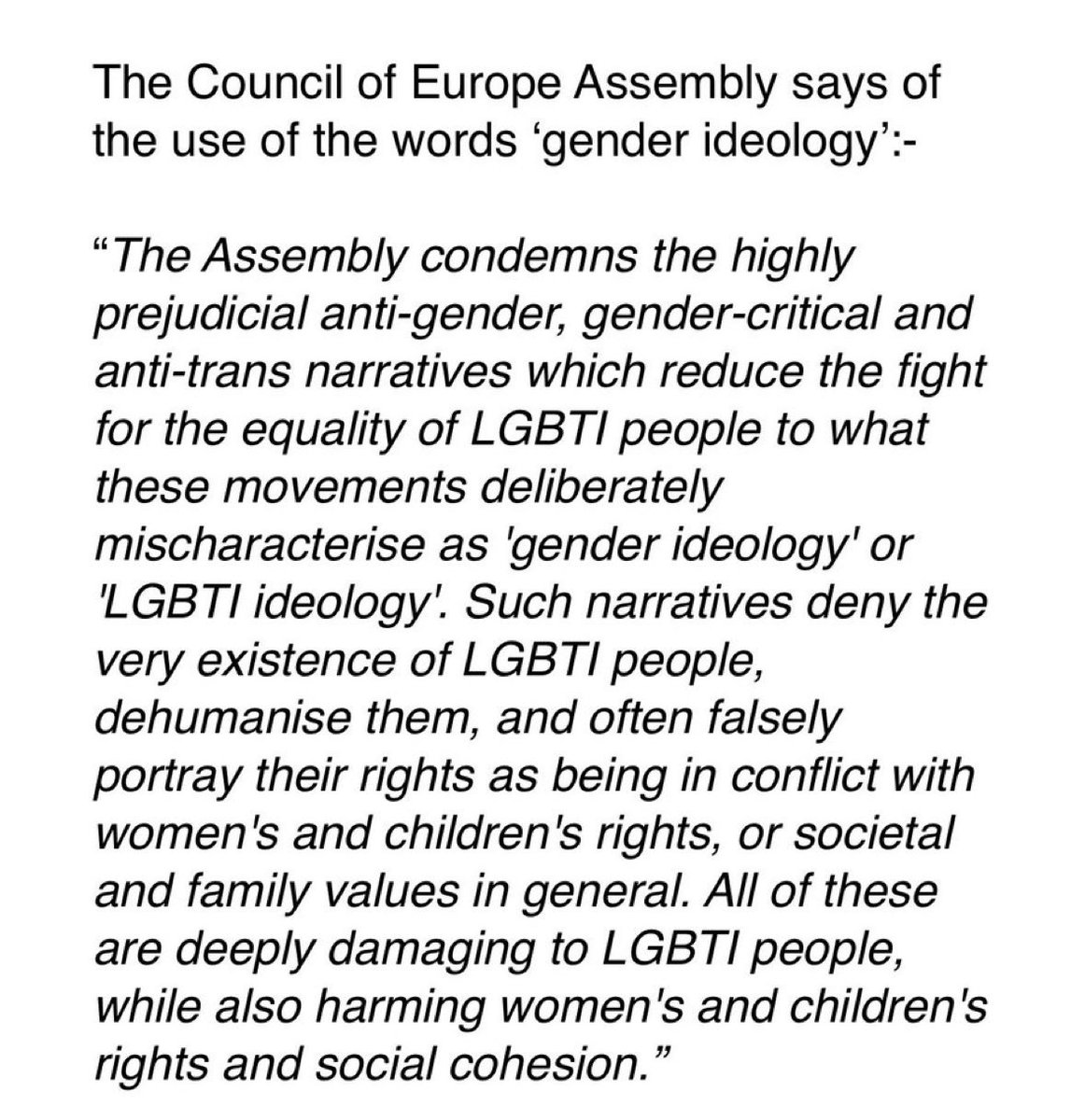 The Council of Europe Assembly says of the use of the words 'gender ideology':-
"The Assembly condemns the highly prejudicial anti-gender, gender-critical and anti-trans narratives which reduce the fight for the equality of LGBTI people to what these movements deliberately
mischaracterise as 'gender ideology' or
'LGBTI ideology. Such narratives deny the very existence of LGBTI people, dehumanise them, and often falsely portray their rights as being in conflict with women's and children's rights, or societal and family values in general. All of these are deeply damaging to LGBTI people, while also harming women's and children's rights and social cohesion."