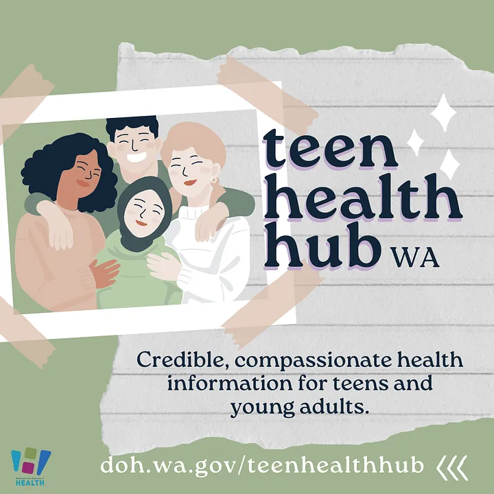 The Teen Health Hub features a directory of resources covering topics carefully selected by the Youth Advisory Council about physical, sexual, and reproductive health, mental and behavioral health, dating and relationships. 

doh.wa.gov/teenhealthhub