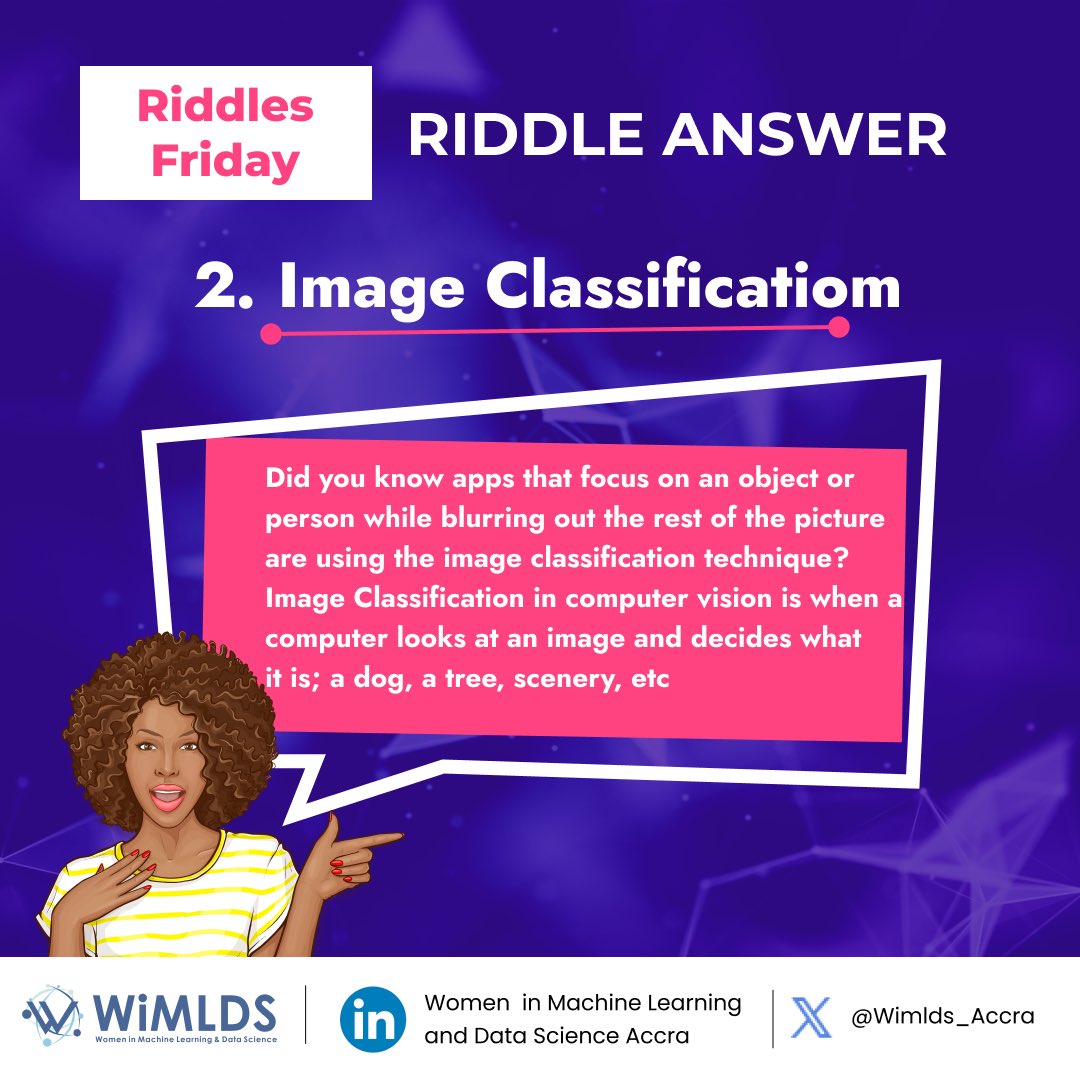 WiMLDS_Accra's tweet image. #riddleanswer

Image classification is the process of categorizing and labeling groups of pixels or vectors within an image based on specific rules.
A real life example is apps that focus on an object or persons while blurring out the rest of the picture.