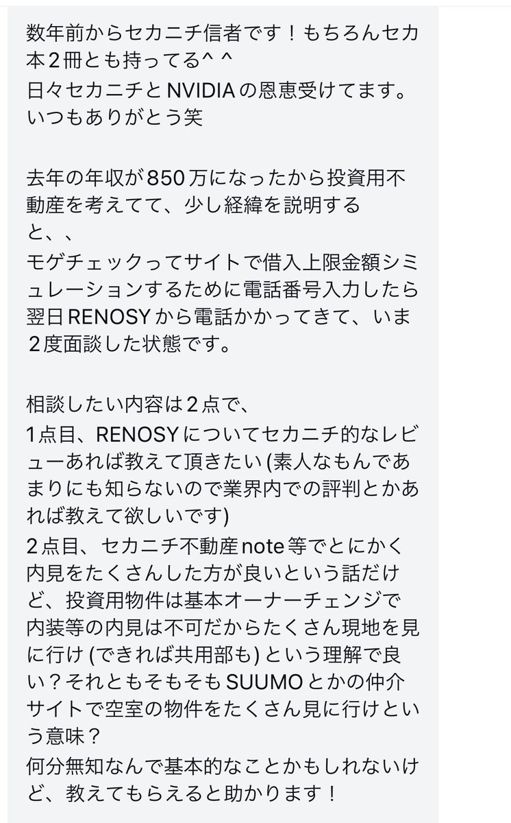 sekanichi_f's tweet photo. 「モゲチェック」って「リノシー」に送客してるんですか、、?
ドン引きなんですけど。。
🟣Q, 年収が850万になったから投資用不動産を考えている。
「モゲチェック」ってサイトで借入上限金額シミュレーションするために電話番号入力した。そしたら翌日「RENOSY」から電話かかってきた。いま2度面談した状態です。
相談したい内容は2点。
1点目、RENOSYについてセカニチ的なレビューあれば教えて頂きたい。
(素人なもんであまりにも知識が無い。業界内での評判とかあれば教えて欲しいです)
2点目、セカニチ不動産がnote等で「とにかく内見をたくさんした方が良い」という話だけど、、、
投資用物件は基本オーナーチェンジで内装等の内見は不可だよね。
たくさん現地を見に行け(できれば共用部も)という理解で良い?
それとも、そもそもSUUMOとかの仲介サイトで空室の物件をたくさん見に行けという意味?
無知なんで基本的なことかもしれないけど、教えてもらえると助かります!
※数年前からセカニチ信者です!もちろんセカ本2冊とも持ってる^ ^
日々セカニチとNVIDIAの恩恵受けてます。いつもありがとう笑
🟡A, 「モゲチェック」が「リノシー」に送客してるの知らなかった。。びっくり。。
モゲチェックってそういうビジネスモデルなんだね。ドン引きしている。
#RENOSY #リノシー #GAテクノロジーズ
詳しくはLINEで伝えるよ。
※投資用は内覧はできない。なのでセカニチが推奨しているのは「現地の散歩」だね。
※「内覧に行け」とセカニチが繰り返し言ってるのは、自分が住む用の実需物件の話。投資用は別の競技。