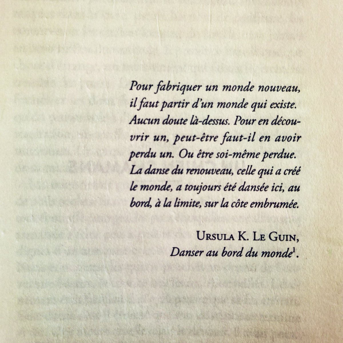 La danse du renouveau, celle qui a créé le monde, a toujours été dansée ici, au bord, à la limite, sur la côte embrumée.
URSULA K. LE GUIN,
Danser au bord du monde.