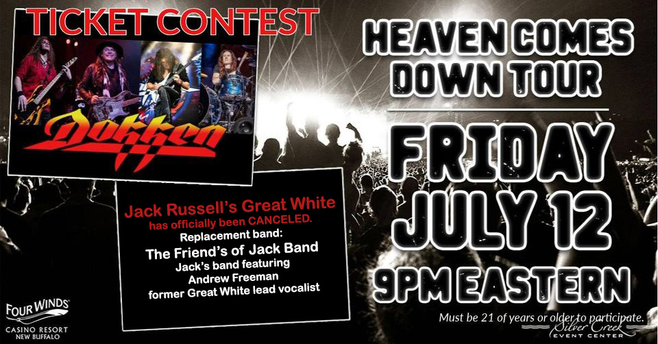 UPDATE!!

Jack Russell's Great White has officially been cancelled for this show.
Replacement band: The Friend's of Jack Band
Jack's band featuring Andrew Freeman former Great White lead vocalist
<a href="/FourWindsCasino/">Four Winds Casino</a>  <a href="/Dokken/">DOKKEN</a>  <a href="/JacksGreatWhite/">Once Bitten</a>  <a href="/AndruFreeman/">Andrew Freeman</a>