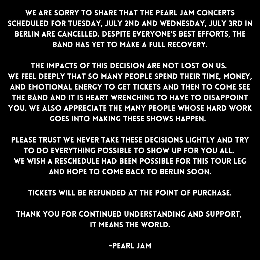 PearlJam's tweet image. We are sorry to share that the Pearl Jam concerts scheduled for Tuesday, July 2nd and Wednesday, July 3rd in Berlin are cancelled. Tickets will be refunded at the point of purchase.

Thank you for continued understanding and support, it means the world.

- Pearl Jam