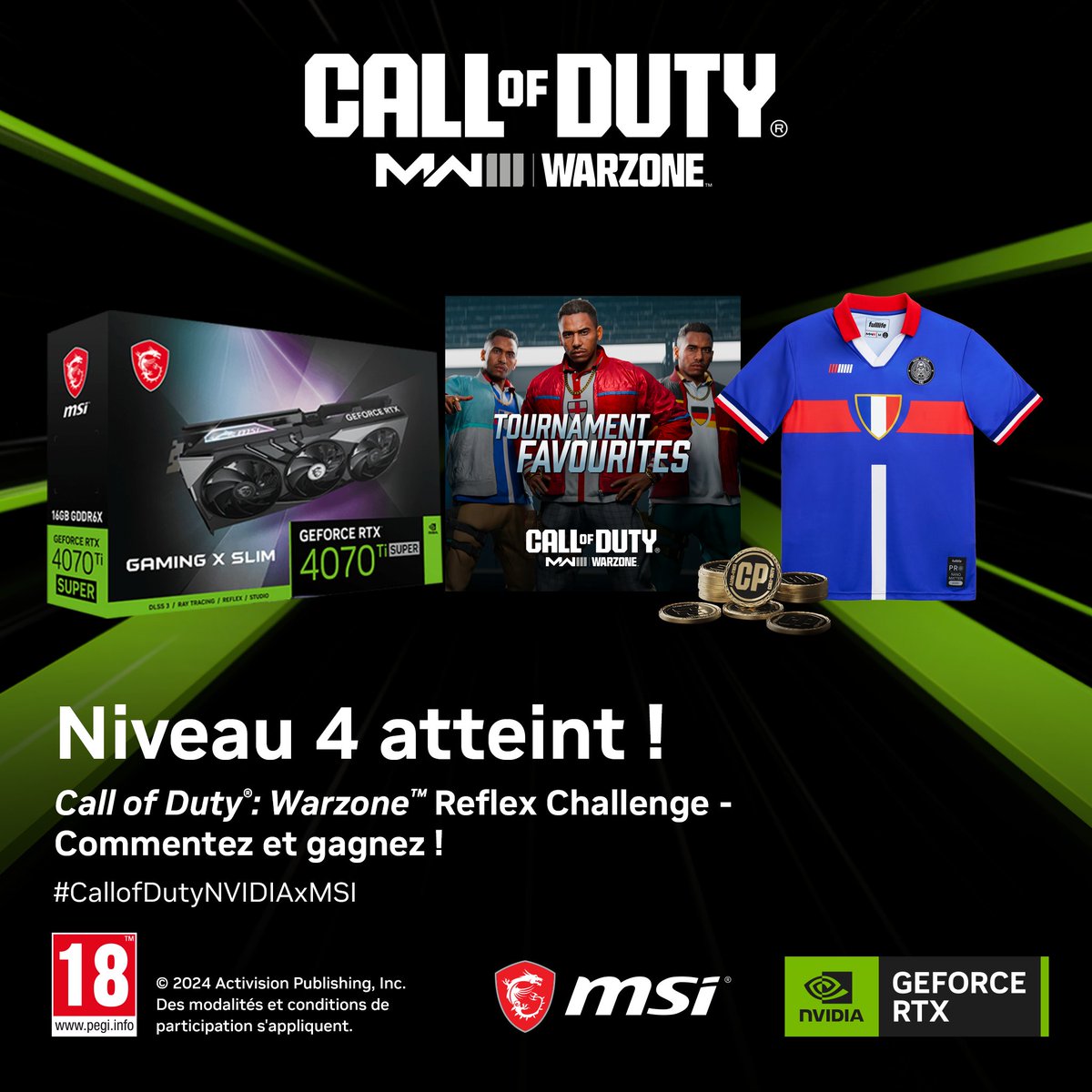 Niveau 4 🔓🔥

Le lot actuel est composé d'une <a href="/msifrance/">MSI France</a> GeForce RTX 4070 Ti SUPER Gaming X Slim + un Pack <a href="/CallofDutyFR/">Call of Duty France</a> Tournoi des Favoris + un maillot Fulllife + des points COD. 

Tentez de le gagner ! COMMENT PARTICIPER ?
🟢 RT &amp; Commentez avec #CallofDutyNVIDIAxMSI