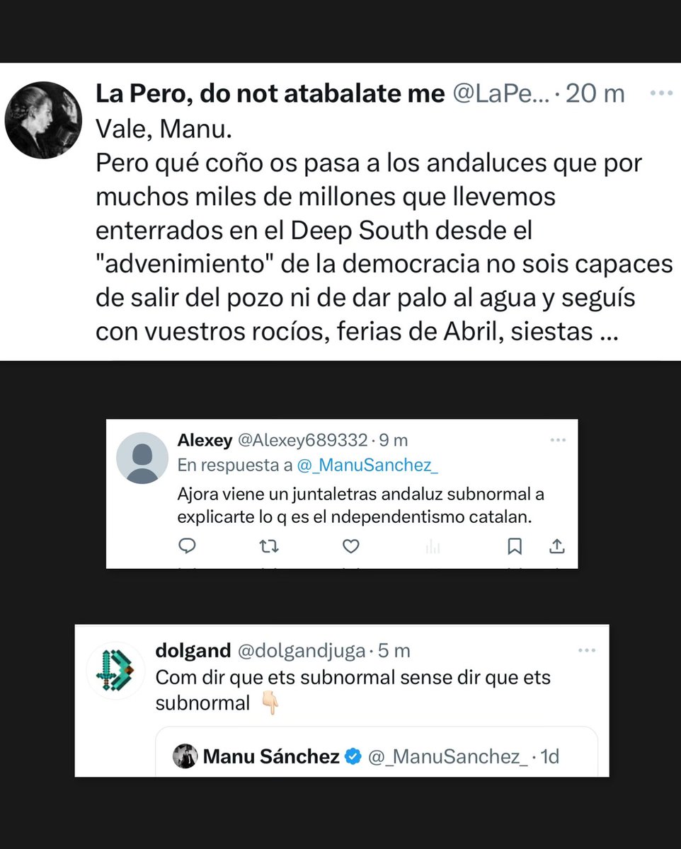 _ManuSanchez_'s tweet photo. “¿Pero qué coño os pasa a los andaluces que por muchos miles de millones que llevemos enterrados en el DEEP SOUTH no sois capaces de salir del pozo NI DE DAR UN PALO AL AGUA y seguís con vuestros rocíos, ferias de abril, siestas…” (De manual, habrá que verle la declaración de la renta a semejante ser)

“Ahora vendrá un andaluz subnormal a explicarnos…” (por lo visto desde Cataluña sí se puede explicar muuuy bien lo que es Andalucía)

“Tira PA CASA SUBNORMAL” (Insisto, todo es sub por aquí. Por casa)

“GILIPOLLAS” “SUBNORMAL” “CORTÍSIMO” (El seny y lo de la mijita de supremacismo)

“PALETO” ( el insulto con más malaje de la historia)

“Cierra la boca PAYASO” (anda que es de la CIA)

“Nada de compatriotas, ni hermanos… ENEMIGOS, conviene tenerlo claro” (La solidaritat. Se enfada porque digo justo lo que tiene claro)

“Millones para que ESTA CHUSMA PUEDA SEGUIR COMIENDO Y NO SE MUERAN DE HAMBRE” …

¿”La ternura de los pueblos” lo llamas querido y admirado @JavierGarcaFde1? Ojalá fuera cierta, pero debemos gestionar la verdad y la verdad es muy tozuda. De esto tengo miles, de hoy mismo si quieres. La uña sirve para rascar y que salga la verdad. Aquí por desgracia hay que rascar muy poco: BOOOM, y toca premio.