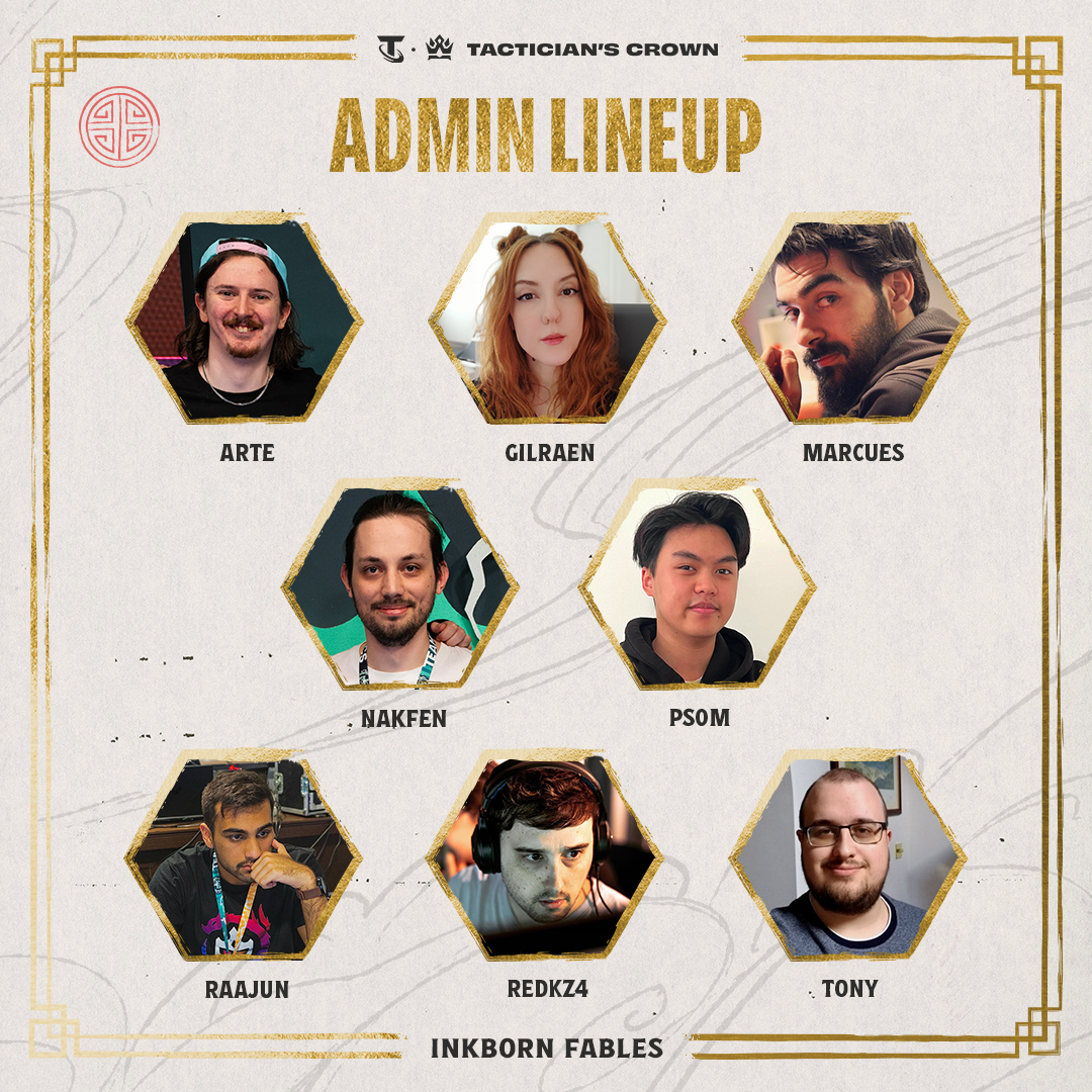 Meet your admin team for the Inkborn Fables Tactician’s Crown 👑

<a href="/JoshArtenyx/">Josh "Artenyx" Santus</a>
<a href="/GilraenNR/">Gilraen 🐾💜🐭</a>
<a href="/borahercicek/">Bora Herçiçek</a>
<a href="/Nakfen/">Nakfen, Jules</a>
<a href="/Ps0m_UK/">Ps0m</a>
<a href="/RaajunN/">Raajun</a>
<a href="/RedKz4/">Daniel “RedKz4”</a>
<a href="/still_winds/">Tony</a>