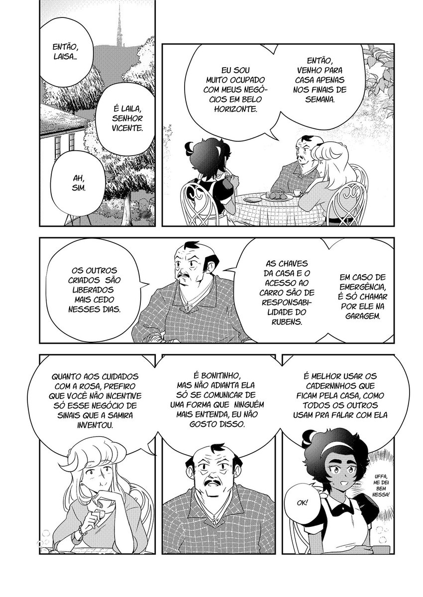 Para além das árvores que circundam o casarão. “Então, Laisa…”, o homem começa. “É Laila, senhor Vicente”, ela corrige mais uma vez. “Ah, sim”. Os três sentam-se numa mesa redonda. No centro, um prato com pães de queijo. “Eu sou muito ocupado com meus negócios em BH. Então, venho para casa apenas nos finais de semana”, ele explica. “Os outros criados são liberados mais cedo nesses dias. As chaves da casa e o acesso ao carro são de responsabilidade do Rubens. Em caso de emergência, é só chamar por ele na garagem”, prossegue. Rosa os observa enquanto come. “Quanto aos cuidados com a Rosa, prefiro que você não incentive só esse negócio de sinais que a Samira inventou. É bonitinho, mas não adianta ela só se comunicar de uma forma que ninguém mais entenda, eu não gosto disso”, ele diz sério. “É melhor usar os caderninhos que ficam pela casa, como todos os outros usam pra falar com ela”. Laila fica aliviada: “Uffa, me dei bem nessa!”, pensa, e para ele, fala: “Ok!”.