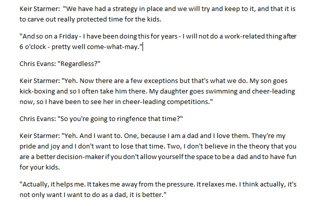 Ok, so it's been reported Keir Starmer, if he becomes PM, wants to clock off at 6pm to spend time with his kids.

The thing is, that's not what he said. 

(He only wants to ringfence Friday evening and he accepts that time might get disturbed).

Herewith the verbatim transcript:
