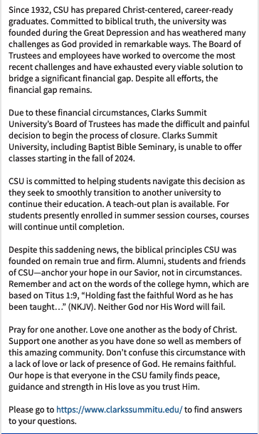 Since 1932, CSU has prepared Christ-centered, career-ready graduates. Due to financial circumstances, CSU’s Board of Trustees has made the difficult decision to begin the process of closure. Read more in image. Please go to clarkssummitu.edu to find answers.