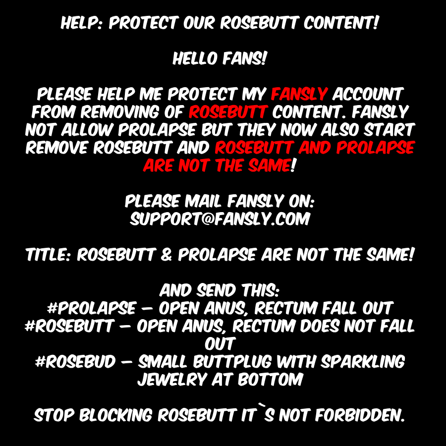 Please mail: support@fansly.com

Title:
Rosebutt &amp; prolapse are not the same!

Text:
prolapse – open anus, rectum fall out
rosebutt – open anus, rectum does not fall out
rosebud – small buttplug with sparkling jewelry at bottom

Stop blocking rosebutt it`s not forbidden!

#fansly