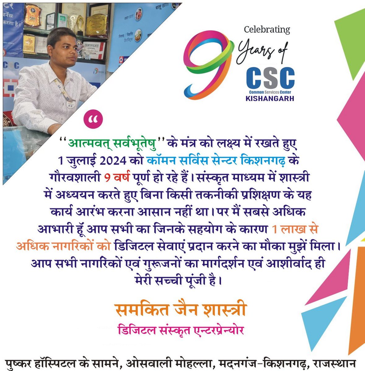 संस्कृत से शास्त्री करते हुए <a href="/_DigitalIndia/">Digital India</a> के क्षेत्र में पदार्पण करना मेरे "आत्मवत् सर्वभूतेषु" के स्वप्न को साकार करना था। आज गर्व है कि मैं Entrepreneur के रूप से अनेक संभावनाओं को प्राप्त कर रहा हूँ। जी हाँ!!! मैंने बी.टेक/BCA अथवा MBA नही किया है। #9YearsofCSCKishangarh