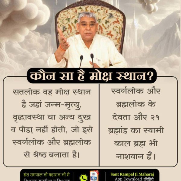 #कौनसा_है_मोक्ष_स्थान
मोक्ष वह स्थान है जहाँ जन्म, मृत्यु और वृद्धावस्था का दुःख नहीं होता।
 वहीं, गीता अध्याय 18 श्लोक 62 के अनुसार, मोक्ष का स्थान सतलोक है जहाँ कोई कष्ट नहीं है बल्कि वहाँ परम शांति है।
✨Immortal Place Satlok