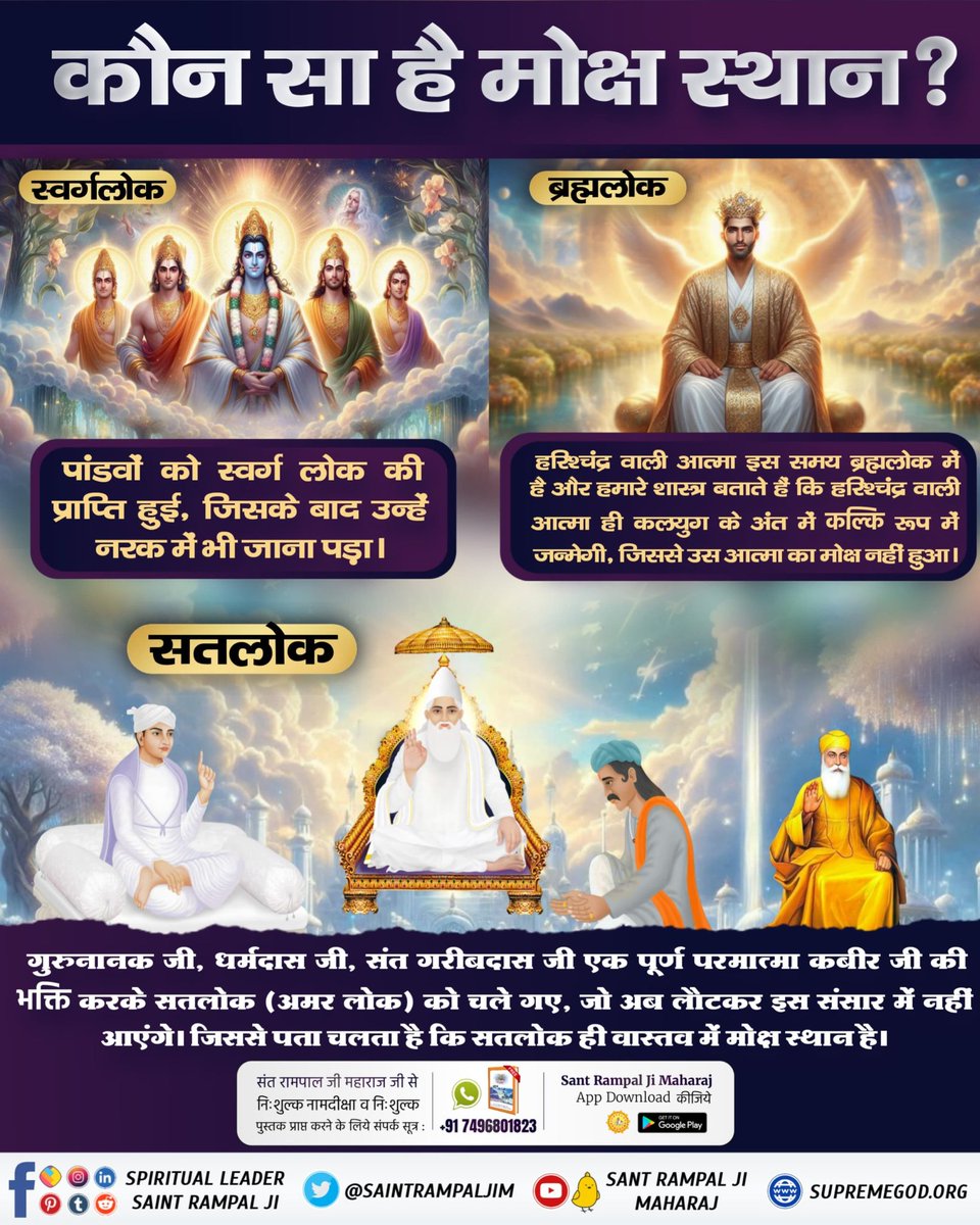 #कौनसा_है_मोक्ष_स्थान
⤵️
सतलोक ही मोक्ष स्थान है जहां जाने के बाद मनुष्य फिर लौट कर इस जन्म मृत्यु के चक्र में नहीं आता। पांडवों को स्वर्ग में सुख भोगने के बाद नर्क में गए हरिशचंद्र वाली आत्मा भी ब्रम्ह्मलोक जाने के बाद कलयुग में फिर आएगी कल्कि अवतार लेकर।

Immortal Place Satlok