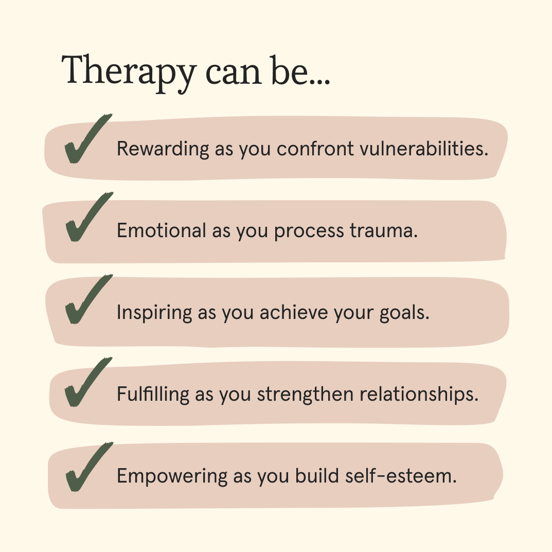 Therapy's different for everyone. For some, it's an incredibly emotional journey; for others, it's refreshing and uplifting.

When looking for a therapist, find one who is focused on your goals, whether it's processing trauma, building self-esteem, or strengthening relationships.