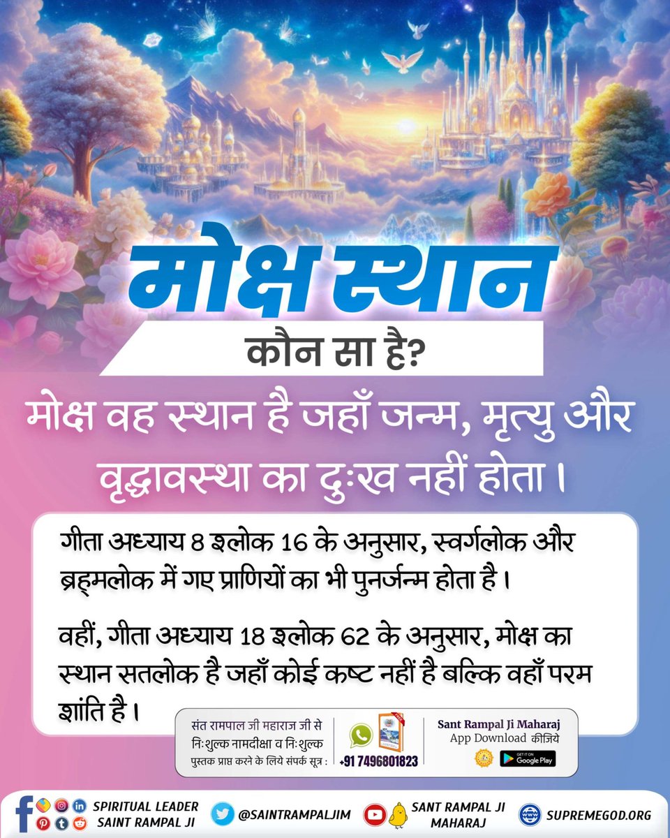 #कौनसा_है_मोक्ष_स्थान
गीता अध्याय 8 श्लोक 16 के अनुसार, स्वर्गलोक और ब्रह्मलोक में गए प्राणियों का भी पुनर्जन्म होता है।

वहीं, गीता अध्याय 18 2लोक 62 के अनुसार, मोक्ष का स्थान सतलोक है जहाँ कोई कष्ट नहीं है बल्कि वहाँ परम शांति है।
🌺Immortal Place Satlok