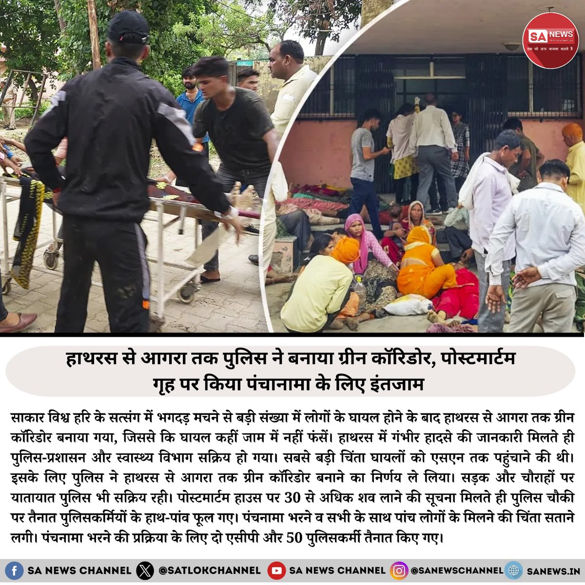SatlokChannel's tweet photo. हाथरस से आगरा तक पुलिस ने बनाया ग्रीन कॉरिडोर, पोस्टमार्टम गृह पर किया पंचानामा के लिए इंतजाम

साकार विश्व हरि के सत्संग में भगदड़ मचने से बड़ी संख्या में लोग घायल हो गए, जिसके बाद हाथरस से आगरा तक ग्रीन कॉरिडोर बनाया गया, ताकि घायलों को तुरंत चिकित्सा सहायता मिल सके और वे कहीं जाम में न फंसे। इस गंभीर हादसे की जानकारी मिलते ही पुलिस-प्रशासन और स्वास्थ्य विभाग पूरी तरह सक्रिय हो गए। सबसे बड़ी चिंता यह थी कि घायलों को एसएन मेडिकल कॉलेज तक कैसे पहुंचाया जाए।

इसको ध्यान में रखते हुए पुलिस ने हाथरस से आगरा तक ग्रीन कॉरिडोर बनाने का निर्णय लिया। इसके तहत सड़क और चौराहों पर यातायात पुलिस को सक्रिय किया गया ताकि मार्ग पूरी तरह से साफ रहे और एम्बुलेंस तेजी से गुजर सके।

इस दौरान पोस्टमार्टम हाउस पर 30 से अधिक शव लाने की सूचना मिलते ही वहां तैनात पुलिसकर्मियों के हाथ-पांव फूल गए। पंचानामा भरने और सभी के साथ पांच लोगों के मिलने की प्रक्रिया को तेजी से पूरा करने के लिए दो एसीपी और 50 पुलिसकर्मियों की तैनाती की गई। पुलिस ने मामले को सुचारू रूप से निपटाने के लिए पूरी तत्परता से काम किया, जिससे सभी आवश्यक प्रक्रियाएं समय पर पूरी हो सकीं।

#Hathras #hathrasnews