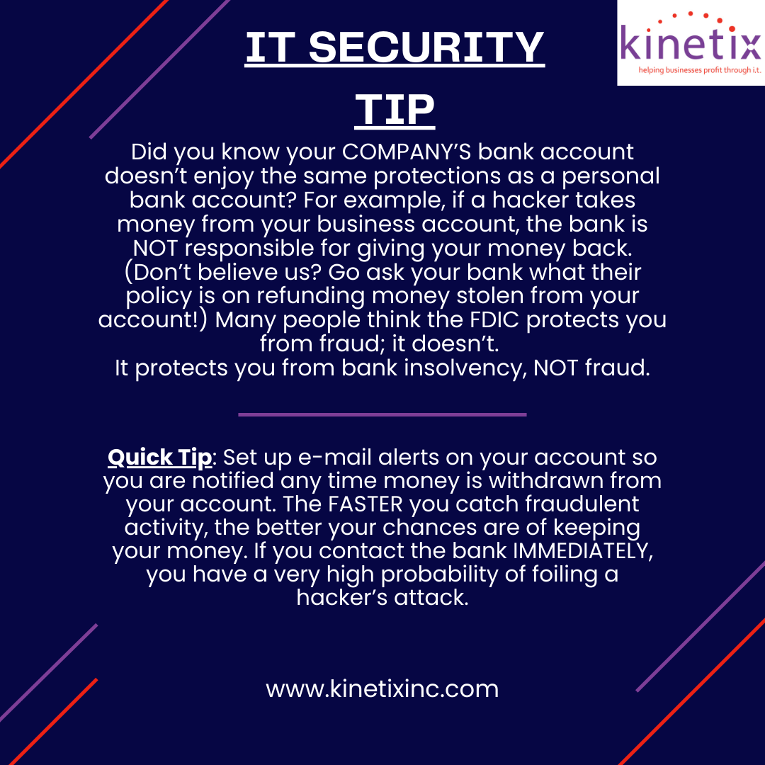Kinetix IT secuirty tip of the week :

Did you know your business bank account lacks the same protections as personal accounts? Set up email alerts for withdrawals to catch fraud quickly. Act fast to increase your chances of recovering stolen funds if a hacker strikes.