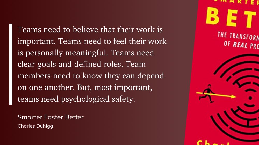 Teams need a lot to succeed. But most important, teams need psychological safety. (C. Duhigg, “Smarter Faster Better”)
