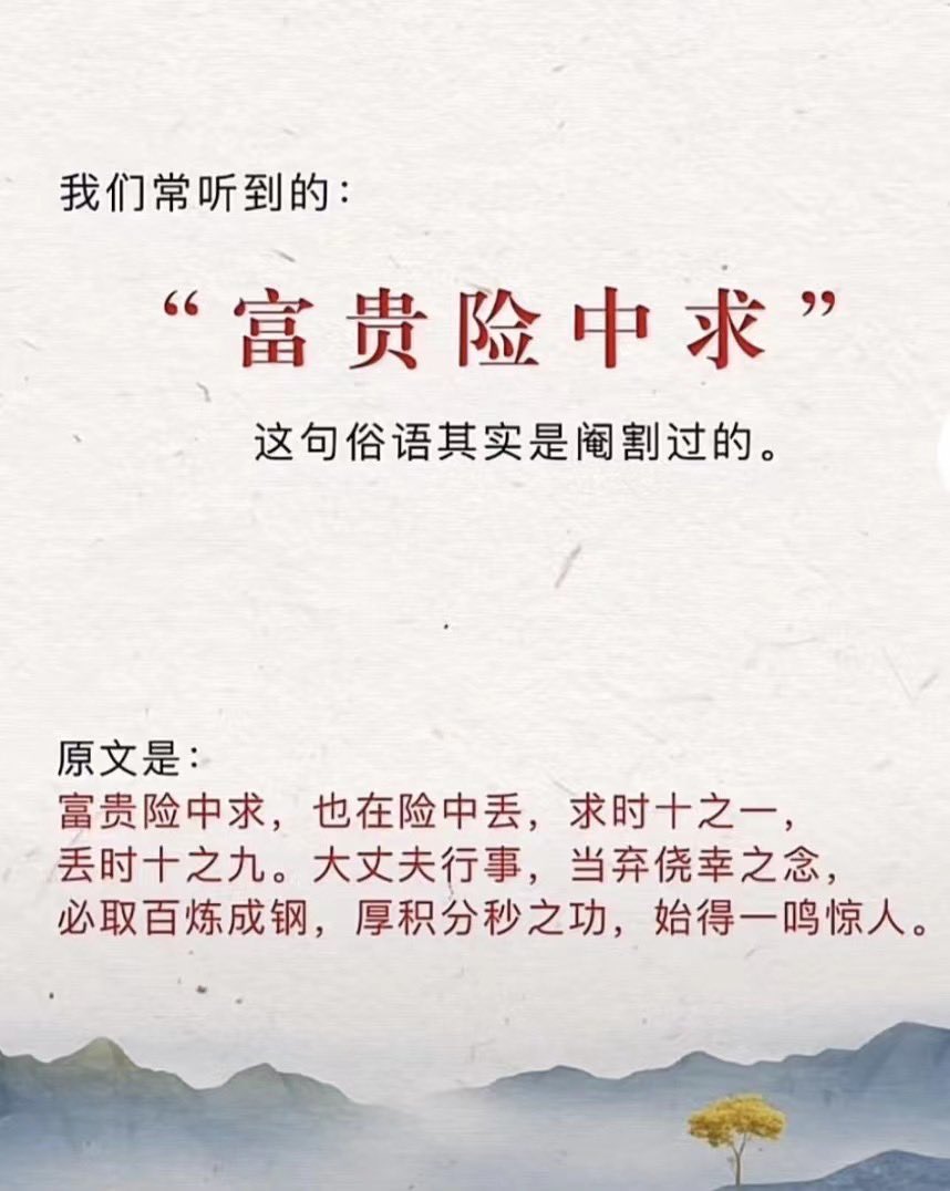 富贵险中求，流传很广，但找不到出处，有说法是增广贤文，但无论是维基文库还是中国哲学书电子化计划还是微信的经典古籍库，压根没这句；搜一搜出版物，中华书局的增广贤文也没这句话，估计只是常言俗语了。  也有说法是富贵俭中求，也没搜到出处。