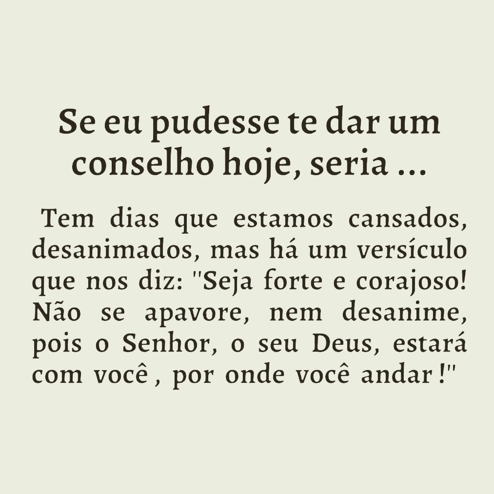 Josué 1:9 VFL
Lembre-se que mandei você ser forte e corajoso. Não tenha medo, nem desanime. O SENHOR, seu Deus, estará sempre ao seu lado, em todos os lugares por onde passar.