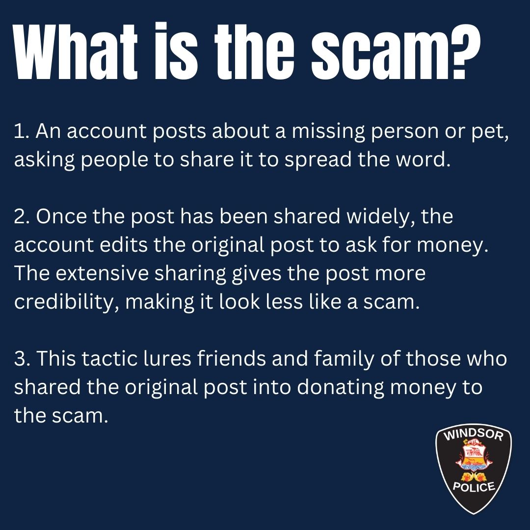 WindsorPolice's tweet photo. We are aware of a new social media scam targeting our community. Please take a moment to read and share these important tips to protect yourself and others from falling victim to this scam.

What is the scam?
1. An account posts about a missing person or pet, asking people to share it to spread the word.

2. Once the post has been shared widely, the account edits the original post to ask for money. The extensive sharing gives the post more credibility, making it look less like a scam.

3. This tactic lures friends and family of those who shared the original post into donating money to the scam.

How to protect yourself from this scam?
1. Verify the Profile: Check the account's profile for the number of friends, personal photos, and other signs of authenticity.

2. Scrutinize the Comments: Look for comments that heavily promote the post (after it’s been edited) or claim successful donations, which might indicate a scam.

3. Consult Reliable Sources: Check local police services or news outlets for any reports or posts about the missing person or pet.

Share these times with friends and family, and stay safe against social media scams.