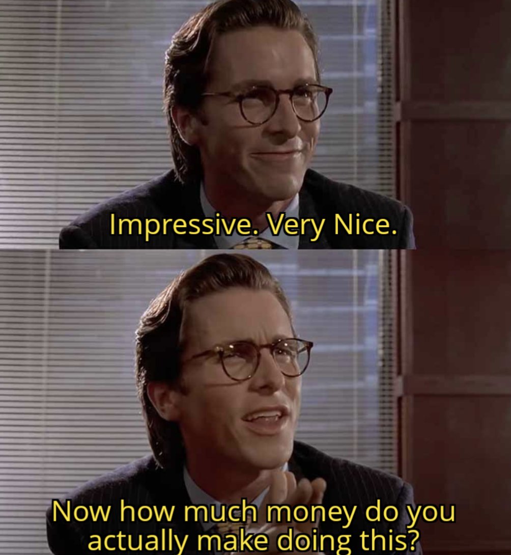 Day 4 of posting some memes I'm making so you have a palate cleanser on this site.

This one is titled "Explaining to my colleagues about how I stream on Twitch as a side hobby."
Or "Money?" for short.