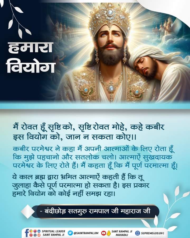#GodMorningSaturday🍃💐🍃💐🍃
हमारा वियोग 
मैं रोवत हूं सृष्टि को, सृष्टि रोवत मोहे,कहे कबीर।
इस वियोग को ,जान न सकता कोए।।
#सतभक्तिसंदेश 🪴🌹🪴🌹🪴🌹🪴🌹
#SaintRampalJiQuotes
