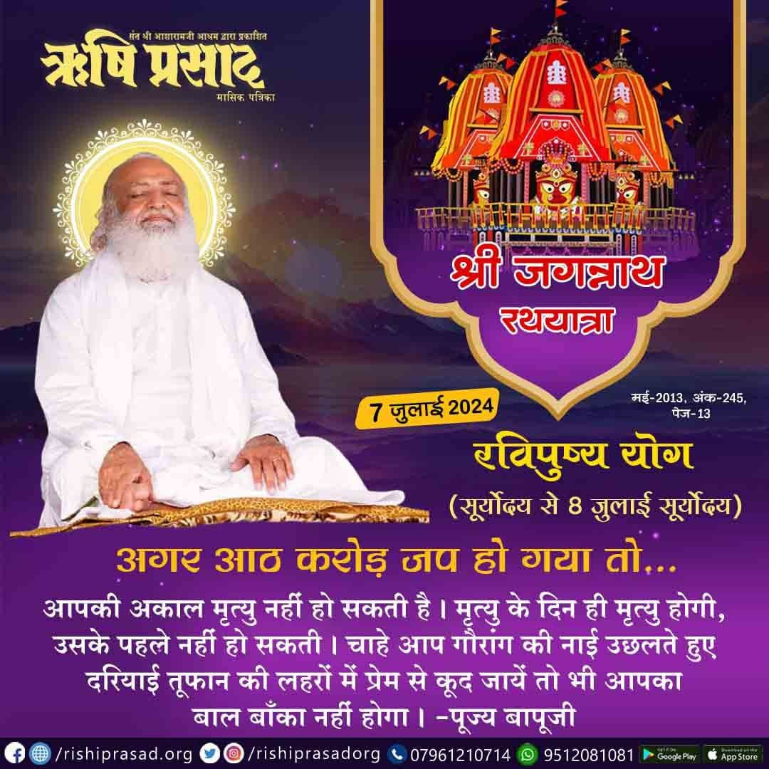 श्री जगन्नाथ रथयात्रा, रविपुष्य योग (सूर्योदय से 8 जुलाई सूर्योदय)-7 जुलाई 
अगर आठ करोड़ जप हो गया तो…
आपकी अकाल मृत्यु नहीं हो सकती है। मृत्यु के दिन ही मृत्यु होगी, उसके पहले नहीं हो सकती।
आप गौरांग की नाई दरियाई तूफान की लहरों कूद जायें तो भी आपका बाल बाँका नहीं होगा।
#Bapuji