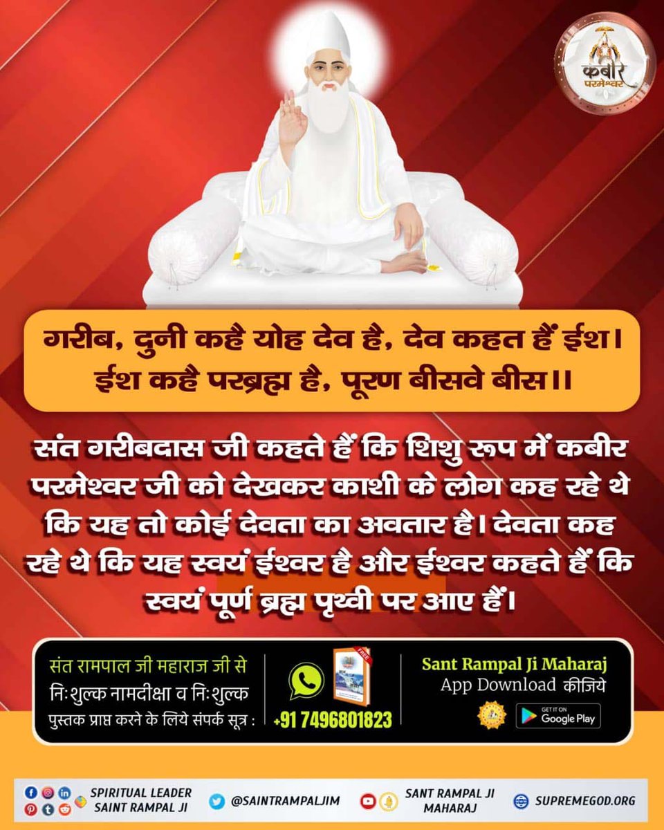#GodMorningSaturday
गरीब, दुनी कहै योह देव हैं, देव कहत‌ हैं‌ ईश
ईश कहै परब्रह्म है, पूरण बीसवे बीस॥
सरलार्थ:-
शिशु रूप में कबीर परमेश्वर जी को देखकर काशी के लोग कह रहे थे कि यह तो कोई देवता का अवतार है देवता कह रहे थे कि स्वयं ईश्वर का अवतार है॥